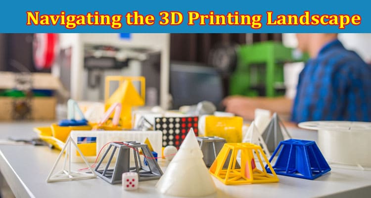 Complete Information About Navigating the 3D Printing Landscape - A Comprehensive Guide for Entrepreneurs